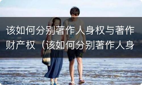 该如何分别著作人身权与著作财产权（该如何分别著作人身权与著作财产权的区别）