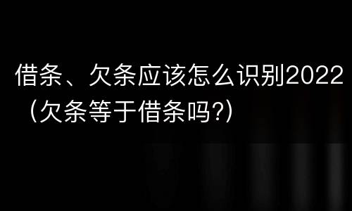 借条、欠条应该怎么识别2022（欠条等于借条吗?）