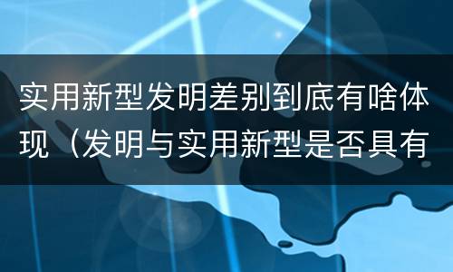 实用新型发明差别到底有啥体现（发明与实用新型是否具有实用性）