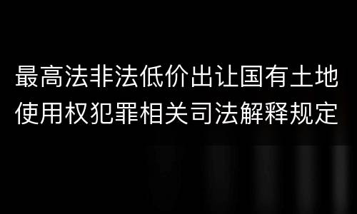 最高法非法低价出让国有土地使用权犯罪相关司法解释规定具体有哪些