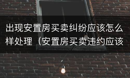出现安置房买卖纠纷应该怎么样处理（安置房买卖违约应该怎样处理）