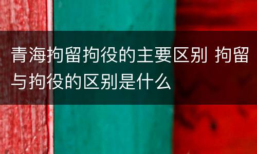 青海拘留拘役的主要区别 拘留与拘役的区别是什么