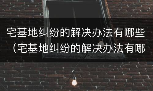 宅基地纠纷的解决办法有哪些（宅基地纠纷的解决办法有哪些条例）
