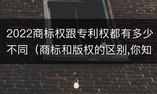 2022商标权跟专利权都有多少不同（商标和版权的区别,你知道多少?）
