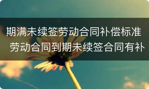 期满未续签劳动合同补偿标准 劳动合同到期未续签合同有补偿吗