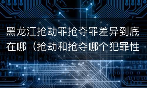 黑龙江抢劫罪抢夺罪差异到底在哪（抢劫和抢夺哪个犯罪性质严重）
