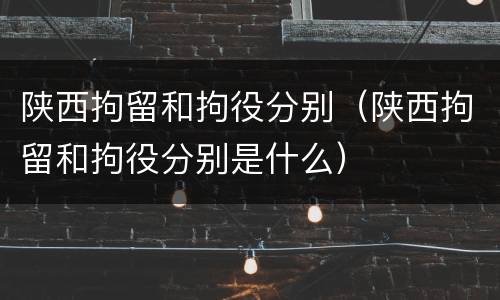 陕西拘留和拘役分别（陕西拘留和拘役分别是什么）