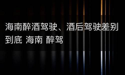 海南醉酒驾驶、酒后驾驶差别到底 海南 醉驾