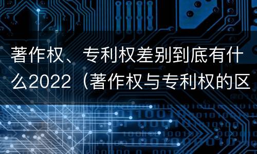 著作权、专利权差别到底有什么2022（著作权与专利权的区别）
