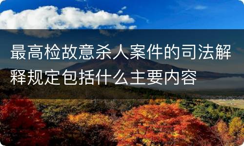 最高检故意杀人案件的司法解释规定包括什么主要内容