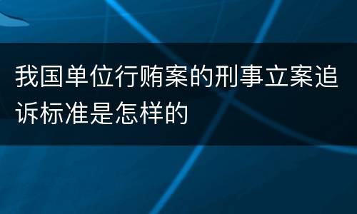 我国单位行贿案的刑事立案追诉标准是怎样的