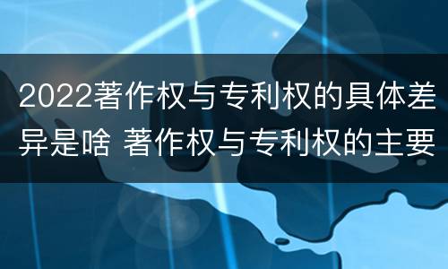 2022著作权与专利权的具体差异是啥 著作权与专利权的主要区别