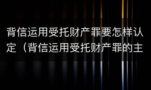 背信运用受托财产罪要怎样认定（背信运用受托财产罪的主体）