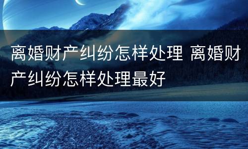 离婚财产纠纷怎样处理 离婚财产纠纷怎样处理最好