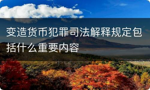 变造货币犯罪司法解释规定包括什么重要内容
