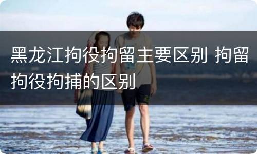 黑龙江拘役拘留主要区别 拘留拘役拘捕的区别