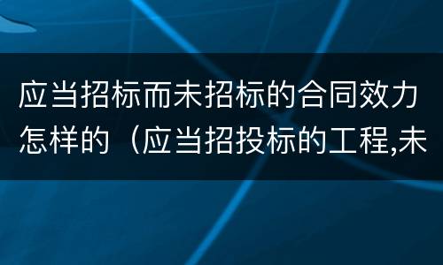 应当招标而未招标的合同效力怎样的（应当招投标的工程,未经招投标合同有效吗）
