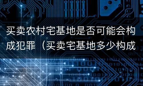 买卖农村宅基地是否可能会构成犯罪（买卖宅基地多少构成犯罪）