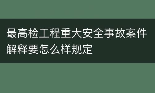 最高检工程重大安全事故案件解释要怎么样规定