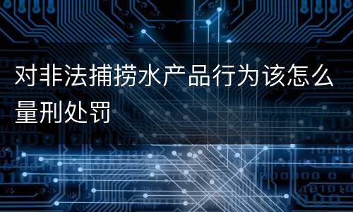 对非法捕捞水产品行为该怎么量刑处罚