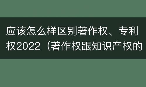 应该怎么样区别著作权、专利权2022（著作权跟知识产权的区别）
