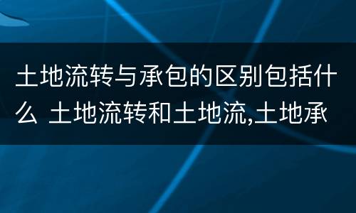 土地流转与承包的区别包括什么 土地流转和土地流,土地承包有什么区别?