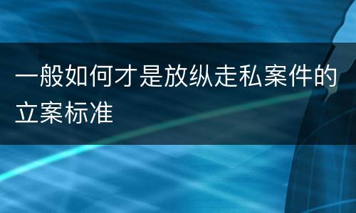 一般如何才是放纵走私案件的立案标准