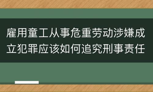 雇用童工从事危重劳动涉嫌成立犯罪应该如何追究刑事责任