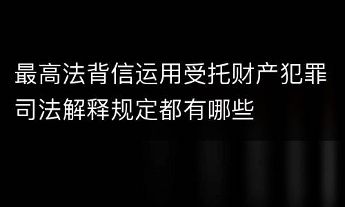 最高法背信运用受托财产犯罪司法解释规定都有哪些