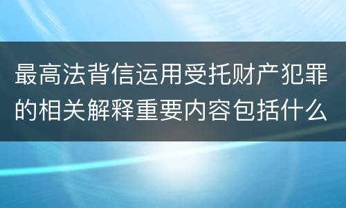 最高法背信运用受托财产犯罪的相关解释重要内容包括什么