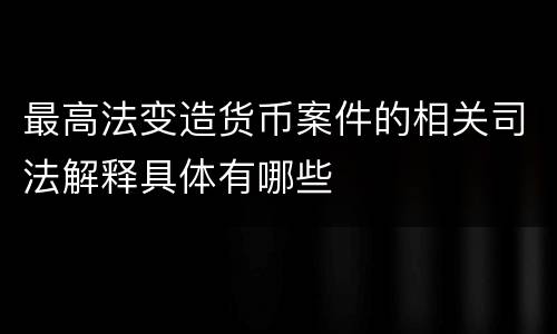 最高法变造货币案件的相关司法解释具体有哪些