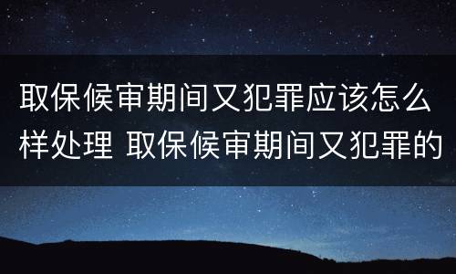 取保候审期间又犯罪应该怎么样处理 取保候审期间又犯罪的如何处理