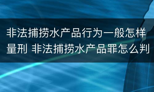 非法捕捞水产品行为一般怎样量刑 非法捕捞水产品罪怎么判的