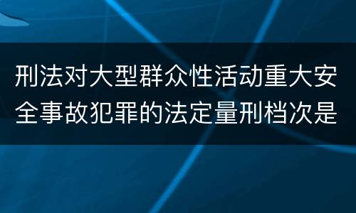 刑法对大型群众性活动重大安全事故犯罪的法定量刑档次是什么样的