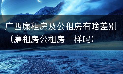 广西廉租房及公租房有啥差别（廉租房公租房一样吗）