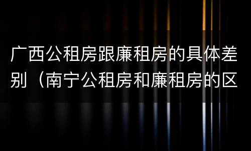 广西公租房跟廉租房的具体差别（南宁公租房和廉租房的区别）