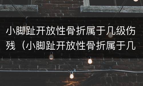 小脚趾开放性骨折属于几级伤残（小脚趾开放性骨折属于几级伤残鉴定）
