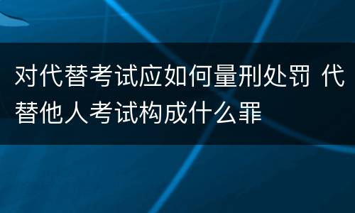 对代替考试应如何量刑处罚 代替他人考试构成什么罪