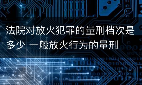 法院对放火犯罪的量刑档次是多少 一般放火行为的量刑
