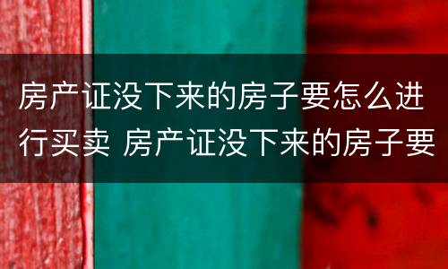 房产证没下来的房子要怎么进行买卖 房产证没下来的房子要怎么进行买卖交易