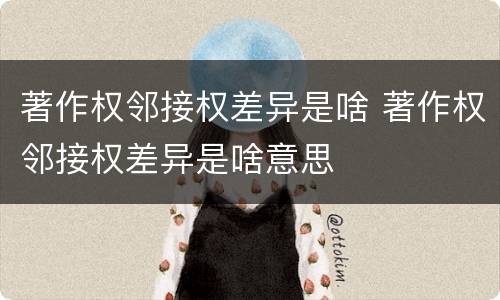 著作权邻接权差异是啥 著作权邻接权差异是啥意思