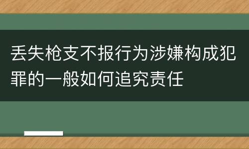 丢失枪支不报行为涉嫌构成犯罪的一般如何追究责任