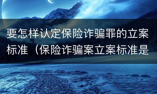 要怎样认定保险诈骗罪的立案标准（保险诈骗案立案标准是什么）