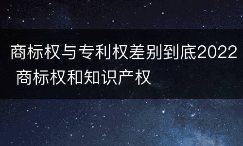 商标权与专利权差别到底2022 商标权和知识产权
