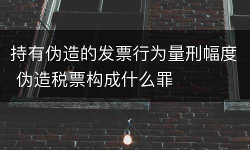 持有伪造的发票行为量刑幅度 伪造税票构成什么罪