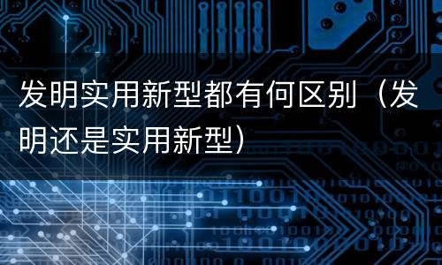发明实用新型都有何区别（发明还是实用新型）