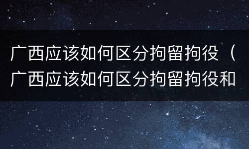 广西应该如何区分拘留拘役（广西应该如何区分拘留拘役和拘役）