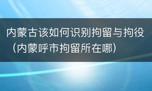 内蒙古该如何识别拘留与拘役（内蒙呼市拘留所在哪）