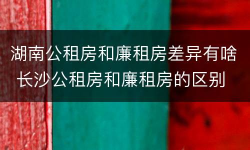 湖南公租房和廉租房差异有啥 长沙公租房和廉租房的区别