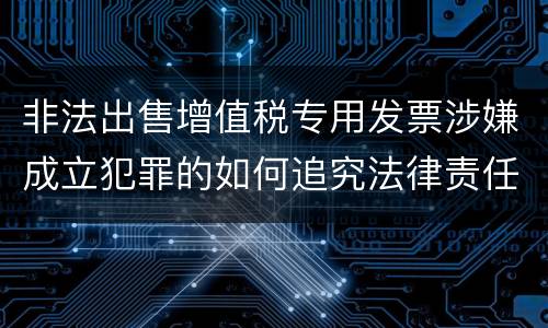 非法出售增值税专用发票涉嫌成立犯罪的如何追究法律责任